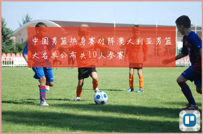 中国男篮热身赛对阵澳大利亚男篮大名单公布共10人参赛