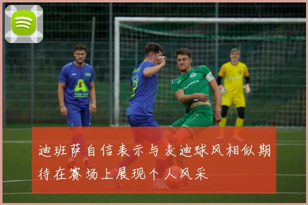 迪班萨自信表示与麦迪球风相似期待在赛场上展现个人风采