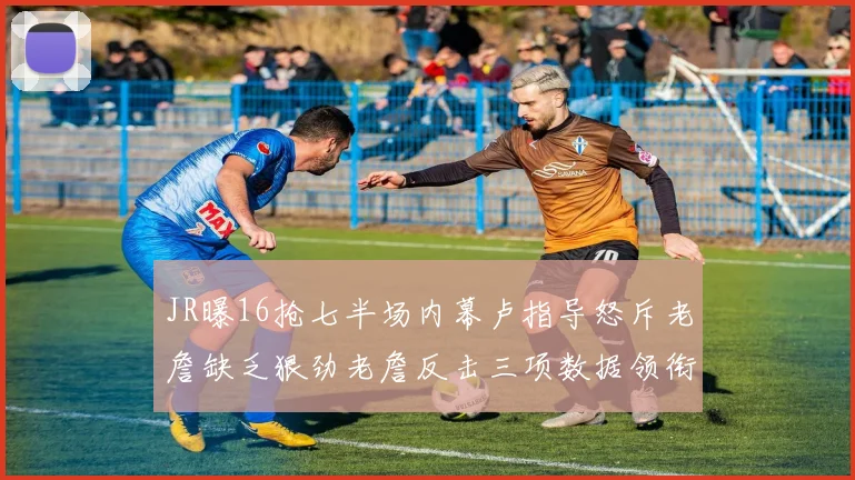 JR曝16抢七半场内幕卢指导怒斥老詹缺乏狠劲老詹反击三项数据领衔全场