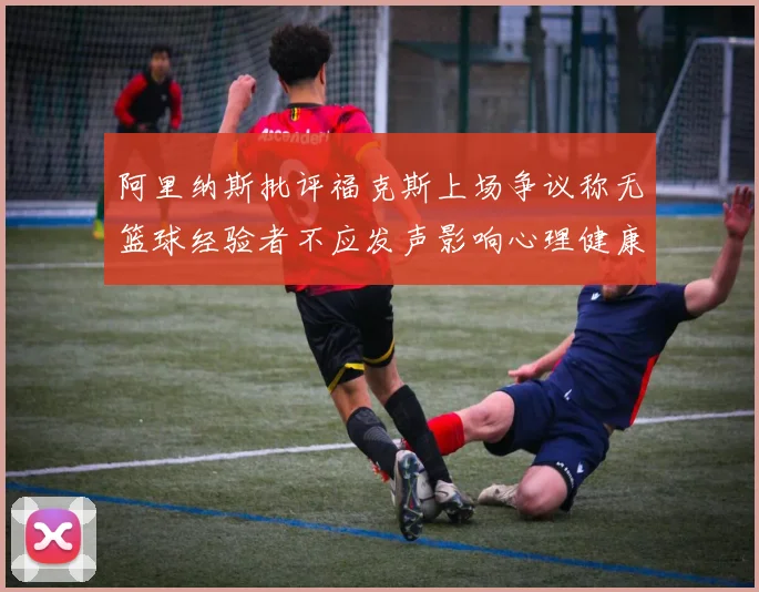 阿里纳斯批评福克斯上场争议称无篮球经验者不应发声影响心理健康