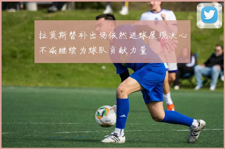 拉莫斯替补出场依然进球展现决心不减继续为球队贡献力量