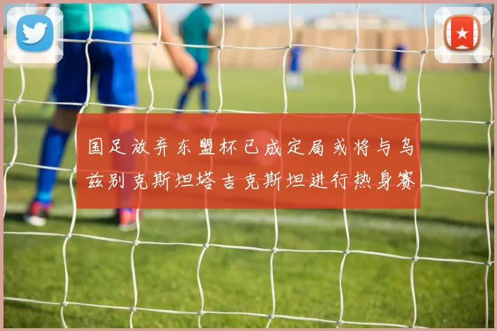 国足放弃东盟杯已成定局或将与乌兹别克斯坦塔吉克斯坦进行热身赛