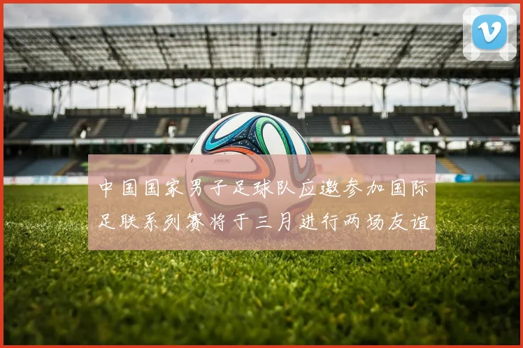 中国国家男子足球队应邀参加国际足联系列赛将于三月进行两场友谊赛