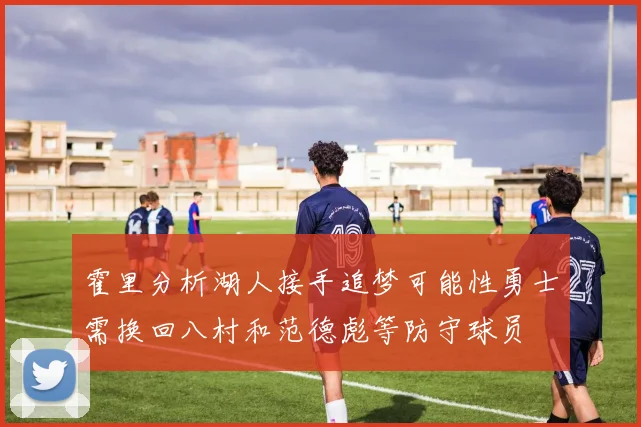 霍里分析湖人接手追梦可能性勇士需换回八村和范德彪等防守球员