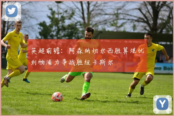 英超前瞻：阿森纳切尔西胜算堪忧利物浦力争战胜纽卡斯尔