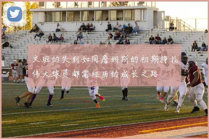 文班的失利如同詹姆斯的初期挣扎伟大球员都需经历的成长之路