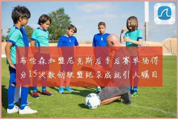 布伦森加盟尼克斯后季后赛单场得分15次数创联盟纪录成就引人瞩目