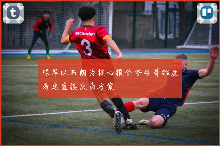 绿军以布朗为核心报价字母哥雄鹿考虑直接交易方案