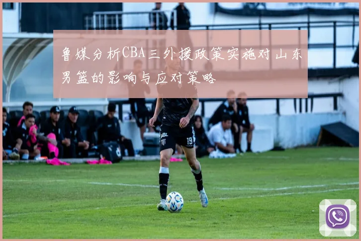 鲁媒分析CBA三外援政策实施对山东男篮的影响与应对策略
