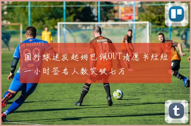 国外球迷发起姆巴佩OUT请愿书短短一小时签名人数突破七万