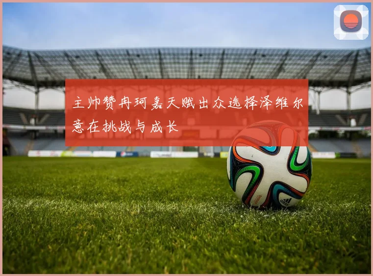 主帅赞冉珂嘉天赋出众选择泽维尔意在挑战与成长