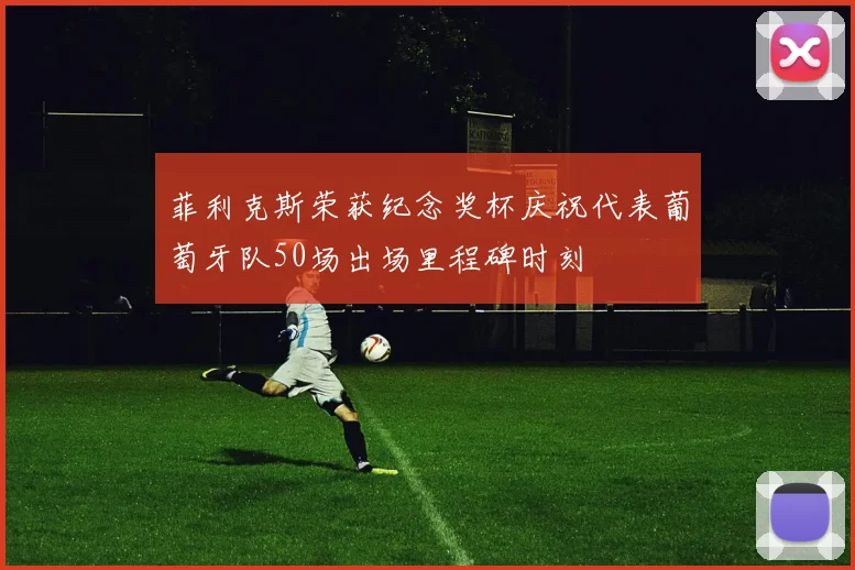 菲利克斯荣获纪念奖杯庆祝代表葡萄牙队50场出场里程碑时刻