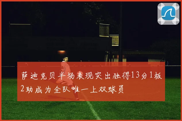 萨迪克贝半场表现突出独得13分1板2助成为全队唯一上双球员