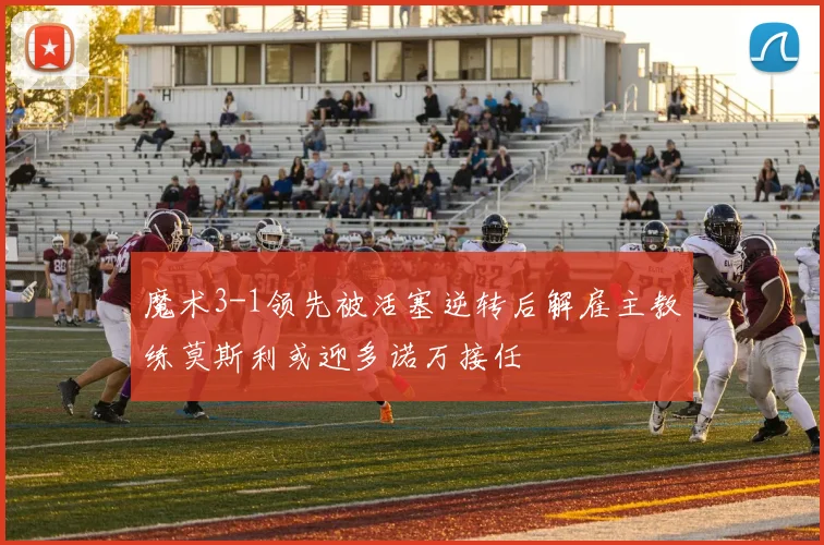 魔术3-1领先被活塞逆转后解雇主教练莫斯利或迎多诺万接任