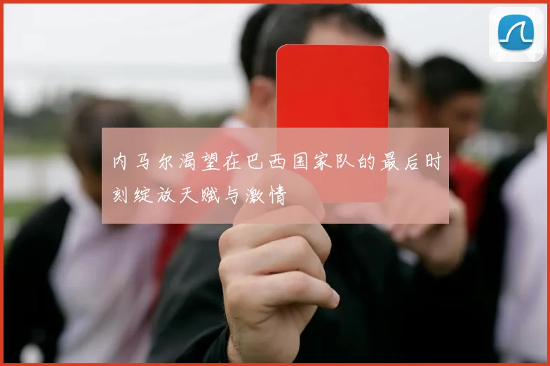 内马尔渴望在巴西国家队的最后时刻绽放天赋与激情