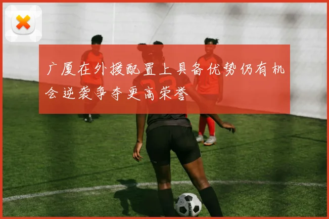 广厦在外援配置上具备优势仍有机会逆袭争夺更高荣誉
