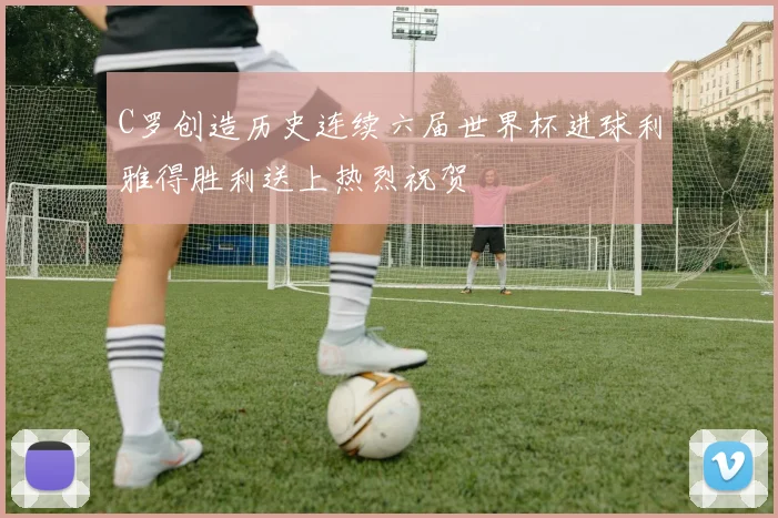 C罗创造历史连续六届世界杯进球利雅得胜利送上热烈祝贺