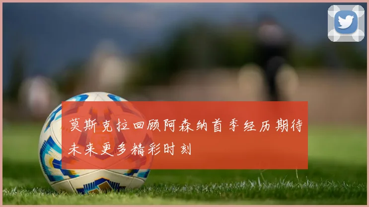莫斯克拉回顾阿森纳首季经历期待未来更多精彩时刻