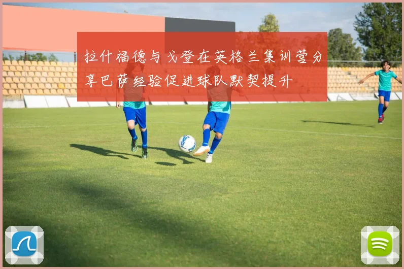 拉什福德与戈登在英格兰集训营分享巴萨经验促进球队默契提升