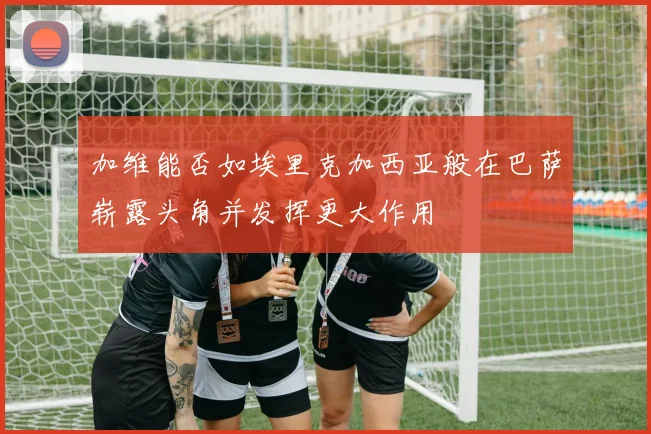 加维能否如埃里克加西亚般在巴萨崭露头角并发挥更大作用