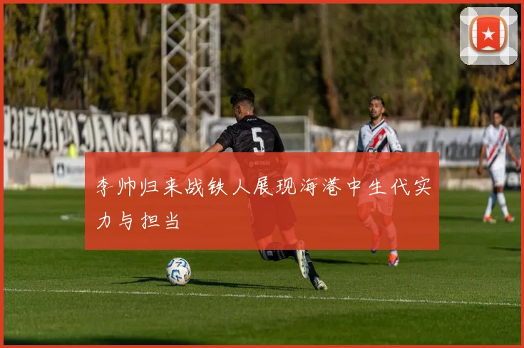 李帅归来战铁人展现海港中生代实力与担当