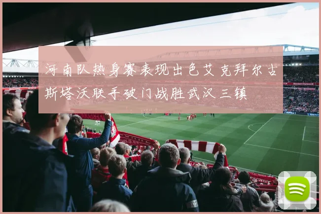 河南队热身赛表现出色艾克拜尔古斯塔沃联手破门战胜武汉三镇