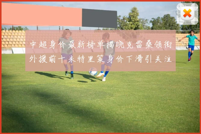 中超身价最新榜单揭晓克雷桑领衔外援前十米特里策身价下滑引关注