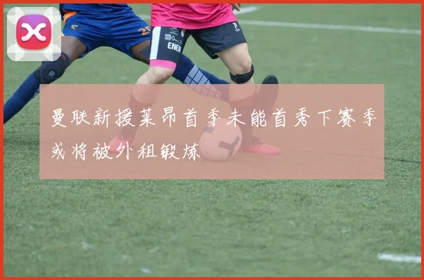 曼联新援莱昂首季未能首秀下赛季或将被外租锻炼