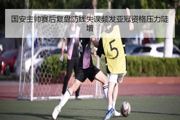 国安主帅赛后复盘防线失误频发亚冠资格压力陡增